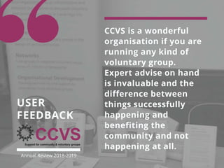 CCVS is a wonderful
organisation if you are
running any kind of
voluntary group.
Expert advise on hand
is invaluable and the
difference between
things successfully
happening and
benefiting the
community and not
happening at all.
USER
FEEDBACK
Annual Review 2018-2019
 