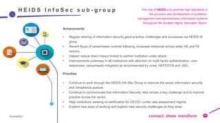 22
©ucisa2021
22
H E I D S I n f o S e c s u b - g r o u p
Achievements
• Regular sharing of information security good practice, challenges and successes via HEIDS IS
group
• Recent focus of ransomware controls following increased instances across wider HE and FE
sectors.
• Helped reduce direct impact limited to partner institution under attack.
• Improvements underway in all institutions with attention on multi-factor authentication, user
awareness, ransomware mitigation as recommended by ucisa, HEFESTIS and JISC.
Priorities
• Continue to work through the HEIDS Info Sec Group to improve the sector information security
and compliance posture.
• Continue to communicate that Information Security risks remain a key challenge and to improve
practice across the sector.
• Help institutions seeking re-certification for CE/CE+ under new assessment regime
• Explore new ways of working and explore new security challenges as they arise.
The role of HEIDS is to promote high standards in
the provision and development of academic,
management and administrative information systems
throughout the Scottish Higher Education Sector.
 