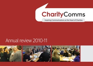 Annual review 2010-11




 Our vision                                      “CharityComms is here to help
 Communications are integral to each charity’s
                                                 charities deliver great comms.
 work for a better world.                        We champion communications
 Our vision is a charity sector that values      because of our belief in its
 and uses effective communications.              essential strategic role in
                                                 delivering core organisational
                                                 goals, and we support charity
Annual review 2010-11                            communicators through
                                                 knowledge-sharing and
                                                 networking.”
                                                 Joe Saxton,
                                                 CharityComms
                                                 Chair of Trustees
 