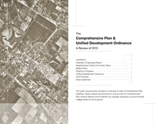 The
Comprehensive Plan &
Unified Development Ordinance
A Review of 2015
. . . . . . . . . . . . . . . . . . . . . . . . . . . . . . .
CONTENTS:
Evaluation & Appraisal Report
Neighborhood, District & Corridor Plans
Master Plans
Projects in Progress
Unified Development Ordinance
2016 Priorities
Vision Statement
. . . . . . . . . . . . . . . . . . . . . . . . . . . . . . .
This year’s annual review includes an overview of major Comprehensive Plan
initiatives. Yearly reviews are performed to ensure that the Comprehensive
Plan remains relevant and to identify any changes necessary to accommodate
College Station’s future growth.
2
3 5
6 7 8 9
10
11
12
13
4
 