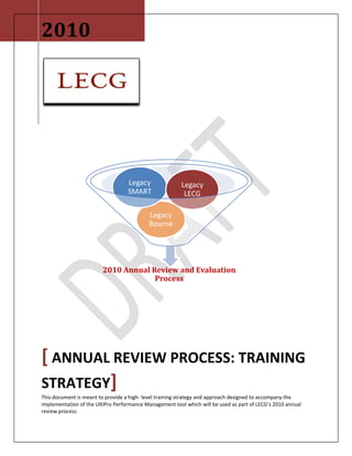 2010[ Annual Review Process: Training Strategy]This document is meant to provide a high- level training strategy and approach designed to accompany the implementation of the UltiPro Performance Management tool which will be used as part of LECG’s 2010 annual review process. -12680951104265<br />Contents TOC  quot;
1-3quot;
    Introduction PAGEREF _Toc272441805  3Process Overview PAGEREF _Toc272441806  3Goals for the Training PAGEREF _Toc272441807  5Overall Training Objectives PAGEREF _Toc272441808  5Audience Analysis PAGEREF _Toc272441809  5Training Media PAGEREF _Toc272441810  6Training Development / Timeline PAGEREF _Toc272441811  6<br />Introduction<br />LECG, LLC is composed of several consulting organizations each having its own unique performance management process, performance metrics, competencies, and review schedule.  As LECG evolves into one united organization, it is the vision of LECG leadership to have a single, standard annual review form and evaluation process.  <br />As part of the process and organizational unification initiatives related to Project Pinnacle (the project name given to the integration efforts), the Talent Development Department has been tasked with designing a new automatic approach using the UltiPro Performance Management (UPM) software.  The UPM tool is new to all employees and the deployment of the solution will require training and change management to ensure adoption of UPM by the employee population.  This document has been designed to outline the target audiences, capture training objectives and detail the training approach for all LECG – US based staff on the UPM tool to facilitate the 2010 annual review process.  The UPM based annual review process will begin with all LECG US based staff and will be extended to LECG international locations during the next review period, after it has been appropriately tested.  <br />Process Overview<br />The following is a high level overview of the system activities/steps that will occur during the UPM annual review process:<br />,[object Object]