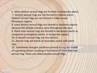 6. More distinct annual rings are formed in temperate plants.
7. Distinct annual rings are not formed in tropical plants.
Distinct annual rings are not formed in India except
Himalayan regions.
8. Least distinct annual rings are formed in seashore regions
because the climate remains same throughout the year.
9. More clear annual rings are formed in deciduous plants as
compared to evergreen plants. In temperate region)
10. In deserts annual rings are less distinct.
11. Annual rings are bands of secondary xylem and xylem
rays.
12. Sometimes drought conditions prevail during the middle
of a growing season resulting in formation of more than one
annual ring. These are called pseudo annual rings.
 
