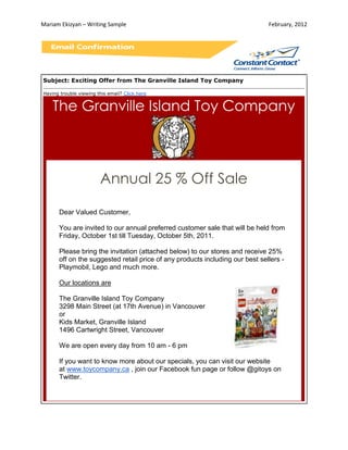 Mariam Ekizyan – Writing Sample                                               February, 2012




Subject: Exciting Offer from The Granville Island Toy Company

Having trouble viewing this email? Click here


    The Granville Island Toy Company



                        Annual 25 % Off Sale

      Dear Valued Customer,

      You are invited to our annual preferred customer sale that will be held from
      Friday, October 1st till Tuesday, October 5th, 2011.

      Please bring the invitation (attached below) to our stores and receive 25%
      off on the suggested retail price of any products including our best sellers -
      Playmobil, Lego and much more.

      Our locations are

      The Granville Island Toy Company
      3298 Main Street (at 17th Avenue) in Vancouver
      or
      Kids Market, Granville Island
      1496 Cartwright Street, Vancouver

      We are open every day from 10 am - 6 pm

      If you want to know more about our specials, you can visit our website
      at www.toycompany.ca , join our Facebook fun page or follow @gitoys on
      Twitter.
 