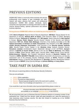 SASMA EUROPE Sebastian Błażkiewicz
ul. Witkiewicza 14, 03-305 Warsaw, Poland
www.sas-ma.org | sasma@sas-ma.org | NIP /Tax Identifiaction Number/: 6342401082
PREVIOUS EDITIONS
SASMA BSC fosters a community where business and security
professionals come together to gain knowledge and skills,
network with peers, advance their careers and professional
development. SASMA BSC enables individuals, teams,
companies and organizations to leverage information in order to
improve decision-making, optimize performance and achieve
business objectives.
During previous SASMA BSC editions we hosted top security experts like:
CISO, Bank of England; Regional Head of Security Department, SEB Bank; Deputy Director for the
Department of Security, National Bank of Poland; Chief Executive Officer of CEOP; Managing
Director & Partner, Robrechts & Thienpont; CSO, FM Logistic; Head of Security for DHL Express
in Europe; Warsaw Polish Airports Security Director; Director of the Security and Defence
Department, PKP S.A. (Polish State Railways); Chairman of the Auditing Committee at the All-
Poland Association of Advisers on Public Procurement; Vice President of the PZP „Ochrona”
(Polish Security Employers Association); Chief Executive of the Security Industry Authority
(SIA); Security Expert, Former Captain in the Ukrainian Army; Systems Solutions Director,
Konsalnet; Lewiatan Confederation Expert; Stakeholder Manager at EC³ OUTREAC, Europol;
Director at Deloitte & Touche GmbH; Attorney at the law firm Baker & McKenzie; CSO Tesco;
Director at Pfizer, Global Security, EMEA region; Security Officer, Volvo/ Russia; Group Security,
British-American Tobacco; Vice President International Security at Deutsche Telekom; Vice
President at IMPEL SECURITY POLAND; Senior Defence Economist in the Economics and Security
Assessment Unit of the Emerging Security Challenges Division at NATO; President of ASIS
International; Director of Security Risk Management at Securitas; Business Development Director
Eastern Europe at NEDAP; Group Security Manager at Johnson Matthey and many others.
TAKE PART IN SASMA BSC
We invite you to upcoming editions of the Business Security Conference.
How you can participate:
 Attend: Online registration
 Exhibit: Promote your latest products
 Sponsor: Receive special recognition both at the event and in publicity
 Speaker: Share Your knowledge and experience (call for speakers action)
If you would like to get more information about sponsoring/exhibiting please contact us.
We are proud that every year our Business Security Conference attracts an increasing number of new
participants from Poland and from abroad, meets with great popularity and gives the opportunity to
raise awareness about business security. We also look forward to meeting you at our SASMA
Business Security Conference.
All actual information about REGISTRATION and FEES
are available on our webpage www.sas-ma.org in tab EVENTS.
 