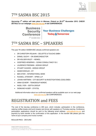 SASMA EUROPE Sebastian Błażkiewicz
ul. Witkiewicza 14, 03-305 Warsaw, Poland
www.sas-ma.org | sasma@sas-ma.org | NIP /Tax Identifiaction Number/: 6342401082
7TH SASMA BSC 2015
Upcoming 7
th
edition will take place in Warsaw, Poland on 26-27
th
November 2015. CHECK
DETAILS on our webpage www.sas-ma.org in tab CONFERENCES.
7TH SASMA BSC – SPEAKERS
This year 7th edition SASMA BSC already confirmed speakers are:
 DR CHRISTOPH ROJAHN – DELOITTE & TOUCHE GMBH
 DANIEL SUCHY – ON SEMICONDUCTOR
 DR HOLGER WILDT – HENKEL
 GODFRIED HENDRIKS – GOING CONSULTANCY B.V.
 LAURENCE FREEMAN - ADIDAS GROUP
 STUART HUGHES - ADIDAS GROUP
 ADAM KOWALIK – EY
 BEN DYER – INTERNATIONAL BANK
 RUSSELL STEWART – KPMG LLP
 JOHAN HARTMAN – CITI SECURITY & INVESTIGATIONS (CSIS) EMEA
 ANNA SCHERF - TEMIGROUP NORDIC
 NIGEL IYER – SEPTIA GROUP
 SIGMUND HUSØY - STATOIL
Additional information about our confirmed speakers will be available soon on our web page
www.sas-ma.org tab CONFERENCES.
REGISTRATION and FEES
The cost of the two-day conference is 290 euro, which includes: participation in the conference,
catering (coffee breaks and lunch breaks) and dinner with speakers on Thursday evening. Conference
participation applications should be sent to the following email address: sasma@sas-ma.org and
payment by bank transfer is the confirmation of this application. In the transfer title please give the
name of your company and invoice number.
REGULAR PRICE - 290 EURO
 