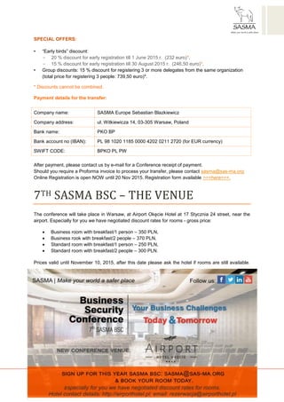 SASMA EUROPE Sebastian Błażkiewicz
ul. Witkiewicza 14, 03-305 Warsaw, Poland
www.sas-ma.org | sasma@sas-ma.org | NIP /Tax Identifiaction Number/: 6342401082
SPECIAL OFFERS:
• “Early birds” discount:
- 20 % discount for early registration till 1 June 2015 r. (232 euro)*,
- 15 % discount for early registration till 30 August 2015 r. (246,50 euro)*,
• Group discounts: 15 % discount for registering 3 or more delegates from the same organization
(total price for registering 3 people: 739,50 euro)*.
* Discounts cannot be combined.
Payment details for the transfer:
Company name: SASMA Europe Sebastian Blazkiewicz
Company address: ul. Witkiewicza 14, 03-305 Warsaw, Poland
Bank name: PKO BP
Bank account no (IBAN): PL 98 1020 1185 0000 4202 0211 2720 (for EUR currency)
SWIFT CODE: BPKO PL PW
After payment, please contact us by e-mail for a Conference receipt of payment.
Should you require a Proforma invoice to process your transfer, please contact sasma@sas-ma.org
Online Registration is open NOW until 20 Nov 2015. Registration form available >>>here<<<.
7TH SASMA BSC – THE VENUE
The conference will take place in Warsaw, at Airport Okęcie Hotel at 17 Stycznia 24 street, near the
airport. Especially for you we have negotiated discount rates for rooms - gross price:
 Business room with breakfast/1 person – 350 PLN,
 Business rook with breakfast/2 people – 370 PLN,
 Standard room with breakfast/1 person – 250 PLN,
 Standard room with breakfast/2 people – 300 PLN.
Prices valid until November 10, 2015, after this date please ask the hotel if rooms are still available.
 