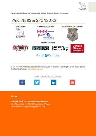 SASMA EUROPE Sebastian Błażkiewicz
ul. Witkiewicza 14, 03-305 Warsaw, Poland
www.sas-ma.org | sasma@sas-ma.org | NIP /Tax Identifiaction Number/: 6342401082
http://www.facebook.pl/SasmaEurope
http://www.facebook.pl/SasmaEurope
http://www.facebook.pl/SasmaEurope
http://www.facebook.pl/SasmaEurope
http://www.facebook.pl/SasmaEurope
https://twitter.com/SASMA_Europe
https://twitter.com/SASMA_Europe
https://twitter.com/SASMA_Europe
https://twitter.com/SASMA_Europe
https://twitter.com/SASMA_Europe
https://www.linkedin.com/company/sasma-
europe
https://www.linkedin.com/company/sasma-
europe
https://www.linkedin.com/company/sasma-
europe
https://www.youtube.com/user/SASMAeurope
https://www.youtube.com/user/SASMAeurope
https://www.youtube.com/user/SASMAeurope
https://www.youtube.com/user/SASMAeurope
https://www.youtube.com/user/SASMAeurope
While booking, please use the reference SASMA Business Security Conference.
PARTNERS & SPONSORS
ORGANIZER STRATEGIC PARTNER PATRONAGE OF CONTENT
MEDIA PARTNERS
If you need any further assistance or have any doubts or questions regarding the event, please do not
hesitate to contact us: sasma@sas-ma.org.
STAY TUNED AND FOLLOW US:
http://www.facebook.pl/SasmaEurope https://twitter.com/SASMA_Europe https://www.linkedin.com/company/sasma-europe https://www.youtube.com/user/SASMAeurope
Contact:
SASMA EUROPE Sebastian Błażkiewicz
ul. Witkiewicza 14, 03-305 Warszawa, Poland
www.sas-ma.org | sasma@sas-ma.org
 