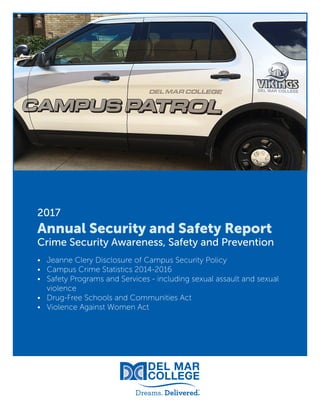 1
2017
Annual Security and Safety Report
Crime Security Awareness, Safety and Prevention
•	 Jeanne Clery Disclosure of Campus Security Policy
•	 Campus Crime Statistics 2014-2016
•	 Safety Programs and Services - including sexual assault and sexual
violence
•	 Drug-Free Schools and Communities Act
•	 Violence Against Women Act
 