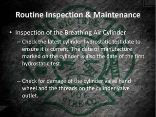 Routine Inspection & Maintenance
• Inspection of the Breathing Air Cylinder
  – Check the latest cylinder hydrostatic test date to
    ensure it is current. The date of manufacture
    marked on the cylinder is also the date of the first
    hydrostatic test.

  – Check for damage of the cylinder valve hand
    wheel and the threads on the cylinder valve
    outlet.
 