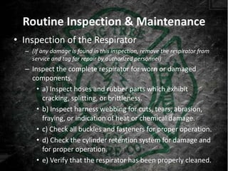 Routine Inspection & Maintenance
• Inspection of the Respirator
  – (If any damage is found in this inspection, remove the respirator from
    service and tag for repair by authorized personnel)
  – Inspect the complete respirator for worn or damaged
    components.
      • a) Inspect hoses and rubber parts which exhibit
        cracking, splitting, or brittleness.
      • b) Inspect harness webbing for cuts, tears, abrasion,
        fraying, or indication of heat or chemical damage.
      • c) Check all buckles and fasteners for proper operation.
      • d) Check the cylinder retention system for damage and
        for proper operation.
      • e) Verify that the respirator has been properly cleaned.
 