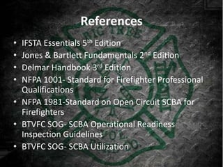 References
• IFSTA Essentials 5th Edition
• Jones & Bartlett Fundamentals 2nd Edition
• Delmar Handbook 3rd Edition
• NFPA 1001- Standard for Firefighter Professional
  Qualifications
• NFPA 1981-Standard on Open Circuit SCBA for
  Firefighters
• BTVFC SOG- SCBA Operational Readiness
  Inspection Guidelines
• BTVFC SOG- SCBA Utilization
 