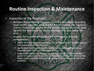 Routine Inspection & Maintenance
• Inspection of the Respirator
   – Remove the breathing regulator from the face piece by pulling
     back on the regulator retaining latch and rotating the regulator
     ¼ turn. Inspect the gasket on the breathing regulator that seals
     against the face piece for rips or damage that may break the
     seal.
   – Inspect the breathing regulator for damaged or missing
     components.
       • Verify that the regulator gasket is not damaged and is in place around
         the outlet port of the regulator.
       • Verify that the purge valve (red knob) is not damaged and turns
         smoothly one-half turn from stop to stop.
       • Inspect the Heads-Up Display for damage. Verify that the rubber
         guard is in place and is not torn or damaged. Verify that the lock tab
         slides easily and that the lock tab spring returns the tab to the lock
         position.
 