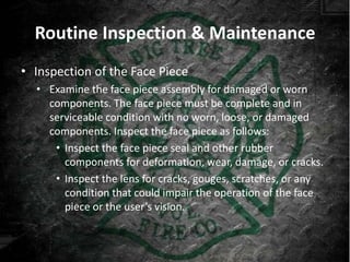 Routine Inspection & Maintenance
• Inspection of the Face Piece
  • Examine the face piece assembly for damaged or worn
    components. The face piece must be complete and in
    serviceable condition with no worn, loose, or damaged
    components. Inspect the face piece as follows:
     • Inspect the face piece seal and other rubber
       components for deformation, wear, damage, or cracks.
     • Inspect the lens for cracks, gouges, scratches, or any
       condition that could impair the operation of the face
       piece or the user’s vision.
 