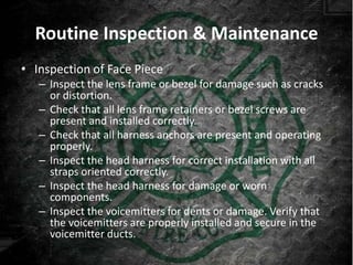 Routine Inspection & Maintenance
• Inspection of Face Piece
   – Inspect the lens frame or bezel for damage such as cracks
     or distortion.
   – Check that all lens frame retainers or bezel screws are
     present and installed correctly.
   – Check that all harness anchors are present and operating
     properly.
   – Inspect the head harness for correct installation with all
     straps oriented correctly.
   – Inspect the head harness for damage or worn
     components.
   – Inspect the voicemitters for dents or damage. Verify that
     the voicemitters are properly installed and secure in the
     voicemitter ducts.
 