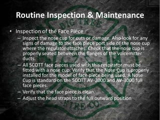 Routine Inspection & Maintenance
• Inspection of the Face Piece
   – Inspect the nose cup for cuts or damage. Also look for any
     signs of damage to the face piece port side of the nose cup
     where the regulator attaches. Check that the nose cup is
     properly seated between the flanges of the voicemitter
     ducts.
   – All SCOTT face pieces used with this respirator must be
     fitted with a nose cup. Verify that the Nose Cup is properly
     installed for the model of face piece being used. A Nose
     Cup is standard on the SCOTT AV-2000 and AV-3000 full
                                            ®            ®


     face pieces.
   – Verify that the face piece is clean.
   – Adjust the head straps to the full outward position
 