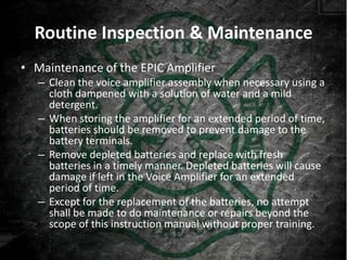 Routine Inspection & Maintenance
• Maintenance of the EPIC Amplifier
   – Clean the voice amplifier assembly when necessary using a
     cloth dampened with a solution of water and a mild
     detergent.
   – When storing the amplifier for an extended period of time,
     batteries should be removed to prevent damage to the
     battery terminals.
   – Remove depleted batteries and replace with fresh
     batteries in a timely manner. Depleted batteries will cause
     damage if left in the Voice Amplifier for an extended
     period of time.
   – Except for the replacement of the batteries, no attempt
     shall be made to do maintenance or repairs beyond the
     scope of this instruction manual without proper training.
 