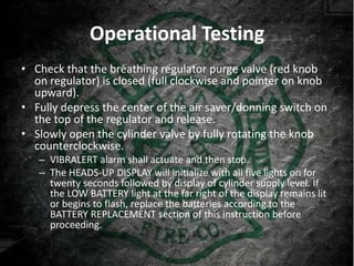 Operational Testing
• Check that the breathing regulator purge valve (red knob
  on regulator) is closed (full clockwise and pointer on knob
  upward).
• Fully depress the center of the air saver/donning switch on
  the top of the regulator and release.
• Slowly open the cylinder valve by fully rotating the knob
  counterclockwise.
   – VIBRALERT alarm shall actuate and then stop.
   – The HEADS-UP DISPLAY will initialize with all five lights on for
     twenty seconds followed by display of cylinder supply level. If
     the LOW BATTERY light at the far right of the display remains lit
     or begins to flash, replace the batteries according to the
     BATTERY REPLACEMENT section of this instruction before
     proceeding.
 