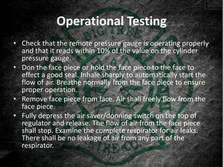 Operational Testing
• Check that the remote pressure gauge is operating properly
  and that it reads within 10% of the value on the cylinder
  pressure gauge.
• Don the face piece or hold the face piece to the face to
  effect a good seal. Inhale sharply to automatically start the
  flow of air. Breathe normally from the face piece to ensure
  proper operation.
• Remove face piece from face. Air shall freely flow from the
  face piece.
• Fully depress the air saver/donning switch on the top of
  regulator and release. The flow of air from the face piece
  shall stop. Examine the complete respirator for air leaks.
  There shall be no leakage of air from any part of the
  respirator.
 
