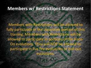 Members w/ Restrictions Statement


 Members with Restrictions will be allowed to
fully participate in the classroom portion of this
   training. Members with Restrictions will be
 allowed to participate in portions of the Hans-
   On evolutions. They will NOT be allowed to
  participate in live fire evolutions or bail-out
                    evolutions.
 