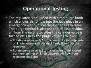 Operational Testing
• The regulator is equipped with a red purge knob
  which allows air to flow into the face piece in an
  emergency without breathing on the respirator.
  The purge control is also used to release residual
  air from the respirator after the cylinder valve is
  turned off. Check the purge valve as follows:
   – Rotate purge valve 1/2 turn counterclockwise (pointer
     on knob downward). Air shall freely flow from the
     regulator.
   – Rotate purge valve 1/2 turn clockwise to full closed
     position (pointer on knob upward). Air flow from
     regulator shall stop.
 