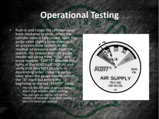 Operational Testing
•   Push in and rotate the cylinder valve
    knob clockwise to close. When the
    cylinder valve is fully closed, open the
    purge valve slightly to vent residual
    air pressure from system. As the
    residual air pressure vents from the
    system, the remote pressure gauge
    needle will swing from “FULL” and
    move towards “EMPTY.” Observe the
    lights of the HEADS-UP DISPLAY and
    verify that they light properly in
    descending order. Close the purge
    valve when the gauge needle crosses
    the “¼” mark but before the
    beginning of the red “EMPTY” band.
     – The VIB RALERT end of service indicator
       alarm shall actuate (rapid clicking).
     – The red light on the far left of the
       HEADS-UP DISPLAY shall flash rapidly at
       ten (10) times per second.
 