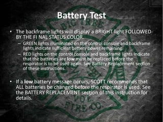 Battery Test
• The backframe lights will display a BRIGHT light FOLLOWED
  BY THE FI NAL STATUS COLOR.
   – GREEN lights illuminated on the control console and backframe
     lights indicate sufficient battery power remaining
   – RED lights on the control console and backframe lights indicate
     that the batteries are low must be replaced before the
     respirator is to be used again. See Battery Replacement section
     of these instructions.

• If a low battery message occurs, SCOTT recommends that
  ALL batteries be changed before the respirator is used. See
  the BATTERY REPLACEMENT section of this instruction for
  details.
 