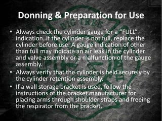 Donning & Preparation for Use
• Always check the cylinder gauge for a “FULL”
  indication. If the cylinder is not full, replace the
  cylinder before use. A gauge indication of other
  than full may indicate an air leak in the cylinder
  and valve assembly or a malfunction of the gauge
  assembly.
• Always verify that the cylinder is held securely by
  the cylinder retention assembly.
• If a wall storage bracket is used, follow the
  instructions of the bracket manufacturer for
  placing arms through shoulder straps and freeing
  the respirator from the bracket.
 