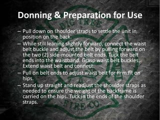 Donning & Preparation for Use
– Pull down on shoulder straps to settle the unit in
  position on the back.
– While still leaning slightly forward, connect the waist
  belt buckle and adjust the belt by pulling forward on
  the two (2) side-mounted belt ends. Tuck the belt
  ends into the waistband. Grasp waist belt buckles.
  Extend waist belt and connect.
– Pull on belt ends to adjust waist belt for firm fit on
  hips.
– Stand up straight and readjust the shoulder straps as
  needed to ensure the weight of the backframe is
  carried on the hips. Tuck in the ends of the shoulder
  straps.
 