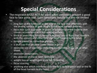 Special Considerations
• The respirator MUST NOT be worn when conditions prevent a good
  face to face piece seal. Such conditions include but are not limited
  to:
    – long hair at the forehead or the side of the face that interferes with
      the sealing surface or gets caught in the head harness buckles,
    – facial hair such as growth of beard or sideburns, or low hairline that
      crosses or interferes with the sealing surface,
    – thick or protruding hairstyles such as pony tails or buns that interfere
      with the smooth and close fit of the head harness to the head,
    – temple pieces on corrective glasses,
    – a skull cap that projects under the face piece,
    – excessive use of cosmetics including moisturizers, make-up, or after
      shave,
    – excessive perspiration,
    – the absence of one or both dentures,
    – weight loss or weight gain since last fit testing,
    – facial scarring,
    – anything else which interferes with the face to face piece seal or the fit
      of the head harness to the head.
 