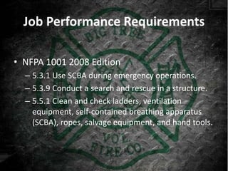 Job Performance Requirements

• NFPA 1001 2008 Edition
  – 5.3.1 Use SCBA during emergency operations.
  – 5.3.9 Conduct a search and rescue in a structure.
  – 5.5.1 Clean and check ladders, ventilation
    equipment, self-contained breathing apparatus
    (SCBA), ropes, salvage equipment, and hand tools.
 