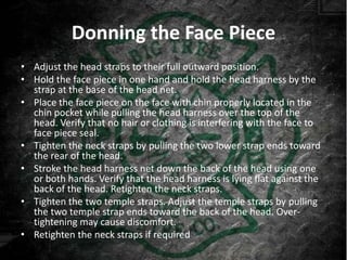 Donning the Face Piece
• Adjust the head straps to their full outward position.
• Hold the face piece in one hand and hold the head harness by the
  strap at the base of the head net.
• Place the face piece on the face with chin properly located in the
  chin pocket while pulling the head harness over the top of the
  head. Verify that no hair or clothing is interfering with the face to
  face piece seal.
• Tighten the neck straps by pulling the two lower strap ends toward
  the rear of the head.
• Stroke the head harness net down the back of the head using one
  or both hands. Verify that the head harness is lying flat against the
  back of the head. Retighten the neck straps.
• Tighten the two temple straps. Adjust the temple straps by pulling
  the two temple strap ends toward the back of the head. Over-
  tightening may cause discomfort.
• Retighten the neck straps if required
 