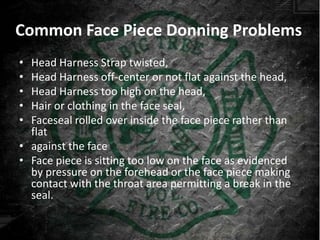 Common Face Piece Donning Problems
• Head Harness Strap twisted,
• Head Harness off-center or not flat against the head,
• Head Harness too high on the head,
• Hair or clothing in the face seal,
• Faceseal rolled over inside the face piece rather than
  flat
• against the face
• Face piece is sitting too low on the face as evidenced
  by pressure on the forehead or the face piece making
  contact with the throat area permitting a break in the
  seal.
 