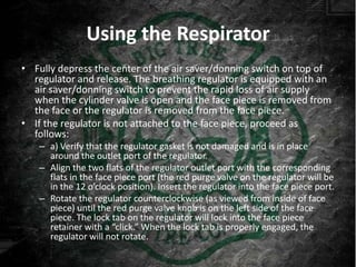 Using the Respirator
• Fully depress the center of the air saver/donning switch on top of
  regulator and release. The breathing regulator is equipped with an
  air saver/donning switch to prevent the rapid loss of air supply
  when the cylinder valve is open and the face piece is removed from
  the face or the regulator is removed from the face piece.
• If the regulator is not attached to the face piece, proceed as
  follows:
   – a) Verify that the regulator gasket is not damaged and is in place
     around the outlet port of the regulator.
   – Align the two flats of the regulator outlet port with the corresponding
     flats in the face piece port (the red purge valve on the regulator will be
     in the 12 o’clock position). Insert the regulator into the face piece port.
   – Rotate the regulator counterclockwise (as viewed from inside of face
     piece) until the red purge valve knob is on the left side of the face
     piece. The lock tab on the regulator will lock into the face piece
     retainer with a “click.” When the lock tab is properly engaged, the
     regulator will not rotate.
 