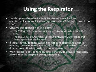 Using the Respirator
• Slowly open cylinder valve fully by turning the valve knob
  counterclockwise until it stops (approximately 2 1/2 full turns of the
  knob).
• Observe the operation of the alarms:
    – The VIBRALERT end of service indicator alarm will actuate and then
      stop.
    – The HEADS-UP DISPLAY shall initialize for twenty (20) seconds and
      then display the cylinder level.
• If the air saver/donning switch has not been depressed prior to
  opening the cylinder valve, the VIB RALERT Alarm will not actuate
  due to the air flowing freely on the facepiece.
• With facepiece sealed to face, inhale sharply to actuate respirator.
  Air will then be supplied during inhalation.
 