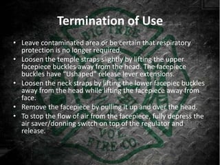 Termination of Use
• Leave contaminated area or be certain that respiratory
  protection is no longer required.
• Loosen the temple straps slightly by lifting the upper
  facepiece buckles away from the head. The facepiece
  buckles have “Ushaped” release lever extensions.
• Loosen the neck straps by lifting the lower facepiec buckles
  away from the head while lifting the facepiece away from
  face.
• Remove the facepiece by pulling it up and over the head.
• To stop the flow of air from the facepiece, fully depress the
  air saver/donning switch on top of the regulator and
  release.
 