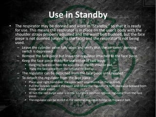 Use in Standby
• The respirator may be donned and worn in "Standby," so that it is ready
  for use. This means the respirator is in place on the user’s body with the
  shoulder straps properly adjusted and the waist belt buckled, but the face
  piece is not donned (sealed to the face) and the respirator is not being
  used.
    – Leave the cylinder valve fully open and verify that the air saver/ donning
      switch is depressed.
    – Remove the face piece but leave the regulator attached to the face piece.
    – Keep the face piece ready for use either of two ways:
        • Hang the face piece from the snap clip on the left shoulder pad,
        • Hang the face piece from the optional neck strap.
    – The regulator can be detached from the face piece until needed.
    – To detach the regulator from the face piece:
        • Place your right hand over the cover with your thumb on the lock tab.
        • Pull the lock tab toward the cover and rotate the regulator ¼ turn clockwise (viewed from
          inside of face piece).
        • W hen the red purge valve is in the 12 o’clock position remove regulator from the face
          piece.
        • The regulator can be stored in the optional regulator holder on the waist belt.
 