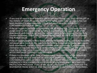 Emergency Operation
•   If any end of service time indicator alarm actuates during use, (the VIB RALERT or
    the HEADS-UP DISPLAY rapidly flashing red light), even if the air supply has not
    been depleted to approximately 25% of full rated capacity, LEAVE THE
    CONTAMINATED AREA AT ONCE.
•   If the air supply is partially or completely cut off during use, fully open the red
    purge valve on the regulator by turning it counterclockwise (pointer on knob
    downward) and check to be sure the cylinder valve is fully opened (turned fully
    counterclockwise). LEAVE THE CONTAMINATED AREA AT ONCE AFTER OPENING
    THE PURGE VALVE.
•   If the air supply begins to flow freely into the facepiece during use, fully open the
    red purge valve knob on the regulator by turning it counterclockwise (pointer on
    knob downward). Partially close the cylinder valve by pushing in and rotating
    clockwise to regulate the flow of air to satisfy the requirements of the user. Do not
    close the cylinder valve completely. LEAVE THE CONTAMINATED AREA AT ONCE
    AFTER PARTIALLY CLOSING CYLINDER VALVE.
•   If there is a blockage of air flow or sudden and complete loss of the system air
    supply so that there is total loss of respiratory protection, LEAVE THE
    CONTAMINATED AREA AT ONCE. USE ALL NECESSARY PRECAUTIONS AND FOLLOW
    EMERGENCY PROCEDURES PRESCRIB ED BY YOUR ESTABLISHED RESPIRATORY
    PROTECTION PROGRAM. If any of the above procedures are used, REMOVE THE
    RESPIRATOR FROM SERVI CE AND TAG FOR REPAIR BY AUTHORIZED PERSONNEL.
 