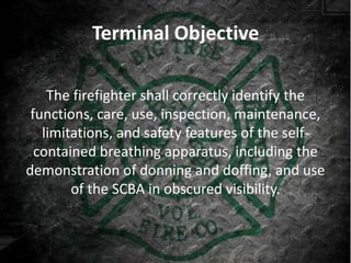 Terminal Objective

    The firefighter shall correctly identify the
 functions, care, use, inspection, maintenance,
   limitations, and safety features of the self-
  contained breathing apparatus, including the
demonstration of donning and doffing, and use
        of the SCBA in obscured visibility.
 