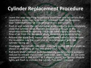 Cylinder Replacement Procedure
• Leave the area requiring respiratory protection and be certain that
  respiratory protection is no longer required. Doff the facepiece.
  (See TERMINATIONS OF USE section of this instruction.)
• Push in and rotate the cylinder valve knob clockwise and completely
  close the cylinder valve. Release residual air pressure in the
  respirator system by opening the purge valve slightly. When the
  flow of air from the facepiece stops, close the purge valve fully.
• Release the waist belt, loosen the backframe harness, and remove
  the respirator. Lay the respirator on a solid support with the
  cylinder facing up.
• Disengage the cylinder retention strap by gripping the latch plate as
  shown in and lifting on the end of the latch.
• Pull both SNAP-CHANGE locks horizontally away from the pressure
  reducer to release the cylinder connector. See FI GURE 20. On units
  equipped with a PAK-ALERT SE 7 distress alarm, the Sensor Module
  lights will flash to indicate the cylinder has been released.
 