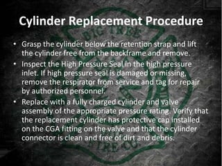 Cylinder Replacement Procedure
• Grasp the cylinder below the retention strap and lift
  the cylinder free from the backframe and remove.
• Inspect the High Pressure Seal in the high pressure
  inlet. If high pressure seal is damaged or missing,
  remove the respirator from service and tag for repair
  by authorized personnel.
• Replace with a fully charged cylinder and valve
  assembly of the appropriate pressure rating. Verify that
  the replacement cylinder has protective cap installed
  on the CGA fitting on the valve and that the cylinder
  connector is clean and free of dirt and debris.
 