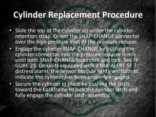 Cylinder Replacement Procedure
• Slide the top of the cylinder up under the cylinder
  retention strap. Orient the SNAP-CHANGE connector
  over the high pressure inlet of the pressure reducer.
• Engage the cylinder SNAP-CHANGE by pushing the
  cylinder connector into the pressure reducer firmly
  until both SNAP-CHANGE locks click and lock. See FI
  GURE 23. On units equipped with a PAK-ALERT SE 7
  distress alarm, the Sensor Module lights will flash to
  indicate the cylinder has been properly engaged.
• Secure the cylinder in place by pushing the latch
  toward the backframe to lock the cylinder latch and
  fully engage the cylinder latch assembly.
 