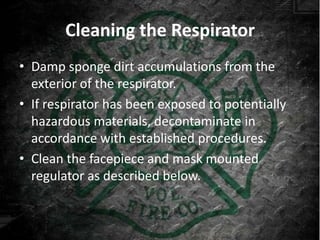 Cleaning the Respirator
• Damp sponge dirt accumulations from the
  exterior of the respirator.
• If respirator has been exposed to potentially
  hazardous materials, decontaminate in
  accordance with established procedures.
• Clean the facepiece and mask mounted
  regulator as described below.
 