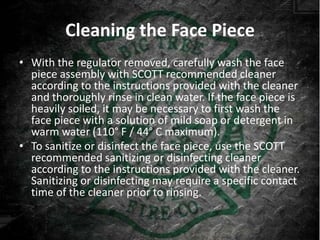 Cleaning the Face Piece
• With the regulator removed, carefully wash the face
  piece assembly with SCOTT recommended cleaner
  according to the instructions provided with the cleaner
  and thoroughly rinse in clean water. If the face piece is
  heavily soiled, it may be necessary to first wash the
  face piece with a solution of mild soap or detergent in
  warm water (110° F / 44° C maximum).
• To sanitize or disinfect the face piece, use the SCOTT
  recommended sanitizing or disinfecting cleaner
  according to the instructions provided with the cleaner.
  Sanitizing or disinfecting may require a specific contact
  time of the cleaner prior to rinsing.
 