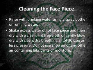 Cleaning the Face Piece
• Rinse with drinking water using a spray bottle
  or running water.
• Shake excess water off of face piece and then
  dry with a clean, lint free cloth or gently blow
  dry with clean, dry breathing air of 30 psig or
  less pressure. Do not use shop air or any other
  air containing lubricants or moisture.
 