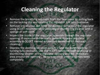 Cleaning the Regulator
• Remove the breathing regulator from the face piece by pulling back
  on the locking clip and rotating the regulator 1/4 turn clockwise.
• Remove any obvious dirt from the external surfaces of the regulator
  using SCOTT recommended sanitizing or disinfecting cleaner with a
  sponge or soft cloth.
• Inspect the inside of the regulator assembly through the regulator
  opening. If excessive dirt or soil is present, forward regulator
  assembly to SCOTT trained authorized personnel for thorough
  cleaning.
• Depress the donning/air saver switch, c lose the purge knob by
  turning fully clockwise. Use the SCOTT recommended sanitizing or
  disinfecting cleaner in the regulator opening and the immediate
  area around the opening .. Be sure to cover internal components
  completely.
 