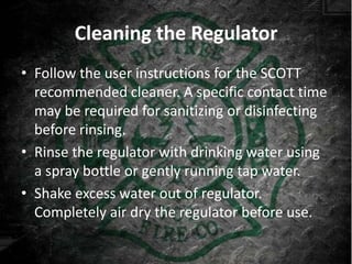 Cleaning the Regulator
• Follow the user instructions for the SCOTT
  recommended cleaner. A specific contact time
  may be required for sanitizing or disinfecting
  before rinsing.
• Rinse the regulator with drinking water using
  a spray bottle or gently running tap water.
• Shake excess water out of regulator.
  Completely air dry the regulator before use.
 