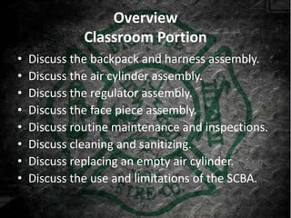 Overview
              Classroom Portion
•   Discuss the backpack and harness assembly.
•   Discuss the air cylinder assembly.
•   Discuss the regulator assembly.
•   Discuss the face piece assembly.
•   Discuss routine maintenance and inspections.
•   Discuss cleaning and sanitizing.
•   Discuss replacing an empty air cylinder.
•   Discuss the use and limitations of the SCBA.
 