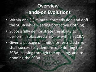 Overview
           Hands-on Evolutions
• Within one (1) minute, correctly don and doff
  the SCBA while wearing protective clothing.
• Successfully demonstrate the ability to
  perform in obscured visibility with an SCBA
• Given a passage of limited or restricted size,
  shall successfully demonstrate doffing the
  SCBA, passing through the opening, and re-
  donning the SCBA.
 
