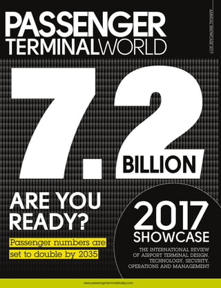ANNUALSHOWCASE2017
www.passengerterminaltoday.com
PASSENGERTERMINALWORLDANNUALSHOWCASE2017publishedbyUKIPMedia&EventsLtd
2017
THE INTERNATIONAL REVIEW
OF AIRPORT TERMINAL DESIGN,
TECHNOLOGY, SECURITY,
OPERATIONS AND MANAGEMENT
SHOWCASE
ARE YOU
READY?
7.2BILLION
Passenger numbers are
set to double by 2035
 