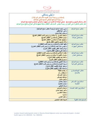 Location: Kuwait medical genetic center in Ghanima Ahmed Alghanim center near maternity hospital - al-sabah
health region at Tel: 24814328 – Fax : 24823242
‫بستكي‬ ‫د.ليلي‬
) ‫الوراثية‬ ‫لألمراض‬ ‫الكويت‬ ‫مركز‬ ‫ورئيسة‬ ‫(استشاري‬
)‫الوالدة‬ ‫حديثي‬ ‫لمسح‬ ‫الوطني‬ ‫البرنامج‬ ‫رئيسة‬ (
‫مسح‬ ‫برنامج‬ ‫لفريق‬ ‫وعرفان‬ ‫شكر‬‫حديثي‬‫الوالدة‬‫من‬ ‫قدموه‬ ‫لما‬‫مجهود‬‫مسح‬ ‫برنامج‬ ‫انجاح‬ ‫في‬ ‫ساهم‬‫المواليد‬
‫رئيسة‬ ‫الخواري‬ ‫منى‬ ‫للدكتورة‬ ‫خاص‬ ‫شكر‬‫مجلس‬‫االطفال‬ ‫طب‬ ‫اقسام‬‫سابق‬‫ا‬‫في‬ ‫لمجهودها‬‫المواليد‬ ‫مسح‬ ‫برنامج‬ ‫انجاح‬
‫المواليد‬ ‫مسح‬ ‫مختبر‬‫الرشود‬ ‫رشود‬ ‫د.مي‬)‫المواليد‬ ‫مسح‬ ‫مختبر‬ ‫(رئيسة‬
‫عبدالعظيم‬ ‫د.أمير‬
‫عبدالرحمن‬ ‫د.رحاب‬
‫مسح‬ ‫مكتب‬‫المواليد‬
‫الوالدة‬ ‫بمستشفى‬
)‫الخدج‬ ‫األطفال‬ ‫قسم‬ ‫ورئيس‬ ‫استشاري‬ ( ‫الحربي‬ ‫د.محمد‬
)‫الخدج‬ ‫األطفال‬ ‫(استشاري‬ ‫الكاظمي‬ ‫د.نوال‬
)‫الخدج‬ ‫االطفال‬ ‫استشاري‬ ( ‫عبدة‬ ‫د.ابتهاج‬
)‫خدج‬ ‫اطفال‬ ‫طبيب‬ ( ‫حسين‬ ‫د.أالء‬
‫المواليد‬ ‫مسح‬ ‫مكتب‬
‫الجهراء‬ ‫بمستشفى‬
‫قسم‬ ‫ورئيس‬ ‫(استشاري‬ ‫العنزي‬ ‫د.فهد‬) ‫االطفال‬
) ‫الخدج‬ ‫االطفال‬ ‫قسم‬ ‫ورئيس‬ ‫(استشاري‬ ‫احمد‬ ‫سيد‬ ‫د.عيسى‬
‫د.ياسر‬‫محمد‬) ‫خدج‬ ‫أطفال‬ ‫(طبيب‬ ‫الفقي‬
) ‫خدج‬ ‫أطفال‬ ‫طبيب‬ ( ‫ذكي‬ ‫د.أحمد‬
‫المواليد‬ ‫مسح‬ ‫مكتب‬
‫العدان‬ ‫بمستشفى‬
‫د.فواز‬‫الرفاعي‬‫ورئيس‬ ‫(استشاري‬‫أ‬‫قس‬‫ا‬)‫االطفال‬ ‫م‬
)‫الخدج‬ ‫األطفال‬ ‫ورئيس‬ ‫استشاري‬ ( ‫النقيب‬ ‫د.نيران‬
) ‫خدج‬ ‫أطفال‬ ‫(طبيب‬ ‫جاد‬ ‫د.أحمد‬
) ‫خدج‬ ‫أطفال‬ ‫(طبيب‬ ‫د.سيريل‬
‫المواليد‬ ‫مسح‬ ‫مكتب‬
‫الفروانية‬ ‫بمستشفى‬
)‫االطفال‬ ‫قسم‬ ‫ورئيس‬ ‫(استشاري‬ ‫العتيبي‬ ‫د.سعد‬
‫االطفال‬ ‫قسم‬ ‫ورئيس‬ ‫(استشاري‬ ‫الصوان‬ ‫د.ريما‬‫الخدج‬)
) ‫خدج‬ ‫أطفال‬ ‫(طبيب‬ ‫عبدهللا‬ ‫د.سعيد‬
) ‫خدج‬ ‫أطفال‬ ‫(طبيب‬ ‫القزاز‬ ‫د.أسامه‬
‫مختبر‬‫البيوكميستري‬
‫بالصباح‬
‫خليفة‬ ‫جاسم‬ .‫د‬
‫راو‬ ‫د.أريفيندر‬
‫الصراف‬ ‫د.احمد‬
‫جيريش‬ ‫د.ياديف‬
‫سلوم‬ ‫د.أيمن‬
‫األمراض‬ ‫استشاريين‬
‫األيضية‬
‫رمضان‬ ‫د.دينا‬
‫مخصيد‬ ‫د.نوال‬
‫الصفي‬ ‫د.رشا‬
‫الصماء‬ ‫الغدد‬ ‫استشاريين‬‫المزيدي‬ ‫د.زيدان‬
‫حسن‬ ‫محمد‬ ‫د.امير‬
‫الكندري‬ ‫د.حصة‬
‫د.ماريا‬
‫العنزي‬ ‫د.عايد‬
‫المستودعات‬‫الطبية‬‫المنصور‬ ‫/هند‬ ‫السيدة‬
 